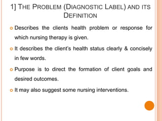 1] THE PROBLEM (DIAGNOSTIC LABEL) AND ITS
               DEFINITION
   Describes the clients health problem or response for
    which nursing therapy is given.

   It describes the client’s health status clearly & concisely
    in few words.

   Purpose is to direct the formation of client goals and
    desired outcomes.

   It may also suggest some nursing interventions.
 