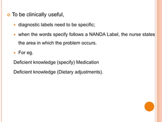    To be clinically useful,
       diagnostic labels need to be specific;

       when the words specify follows a NANDA Label, the nurse states
        the area in which the problem occurs.

       For eg.

    Deficient knowledge (specify) Medication

    Deficient knowledge (Dietary adjustments).
 
