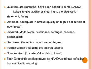   Qualifiers are words that have been added to some NANDA
         Labels to give additional meaning to the diagnostic
    statement; for eg.
   Deficient (inadequate in amount quality or degree not sufficient,
    incomplete)
   Impaired (Made worse, weakened, damaged, reduced,
    deteriorated)
   Decreased (lesser in size amount or degree)
   Ineffective (not producing the desired coping)
   Compromised (to make Vulnerable to threat)
   Each Diagnostic label approved by NANDA carries a definition
    that clarifies its meaning.
 