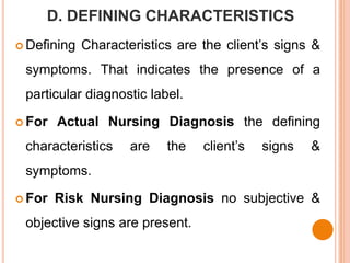 D. DEFINING CHARACTERISTICS
 Defining   Characteristics are the client’s signs &
 symptoms. That indicates the presence of a
 particular diagnostic label.

 For   Actual Nursing Diagnosis the defining
 characteristics     are   the   client’s   signs   &
 symptoms.

 For   Risk Nursing Diagnosis no subjective &
 objective signs are present.
 
