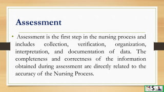 Assessment
• Assessment is the first step in the nursing process and
includes collection, verification, organization,
interpretation, and documentation of data. The
completeness and correctness of the information
obtained during assessment are directly related to the
accuracy of the Nursing Process.
 