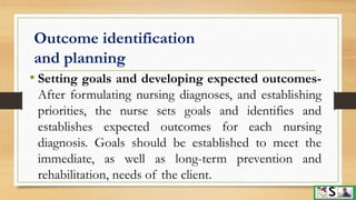 Outcome identification
and planning
• Setting goals and developing expected outcomes-
After formulating nursing diagnoses, and establishing
priorities, the nurse sets goals and identifies and
establishes expected outcomes for each nursing
diagnosis. Goals should be established to meet the
immediate, as well as long-term prevention and
rehabilitation, needs of the client.
 