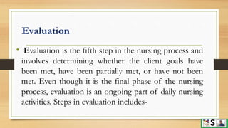 Evaluation
• Evaluation is the fifth step in the nursing process and
involves determining whether the client goals have
been met, have been partially met, or have not been
met. Even though it is the final phase of the nursing
process, evaluation is an ongoing part of daily nursing
activities. Steps in evaluation includes-
 