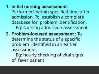 1. Initial nursing assessment:
Performed within specified time after
admission. To establish a complete
database for problem identification.
Eg: Nursing admission assessment
2. Problem-focused assessment : To
determine the status of a specific
problem identified in an earlier
assessment.
Eg: hourly checking of vital signs
of fever patient
 