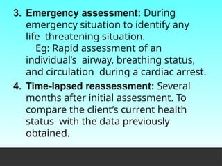 3. Emergency assessment: During
emergency situation to identify any
life threatening situation.
Eg: Rapid assessment of an
individual’s airway, breathing status,
and circulation during a cardiac arrest.
4. Time-lapsed reassessment: Several
months after initial assessment. To
compare the client’s current health
status with the data previously
obtained.
 