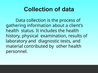 Collection of data
Data collection is the process of
gathering information about a client’s
health status. It includes the health
history, physical examination, results of
laboratory and diagnostic tests, and
material contributed by other health
personnel.
 