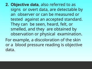 2. Objective data, also referred to as
signs or overt data, are detectable by
an observer or can be measured or
tested against an accepted standard.
They can be seen, heard, felt, or
smelled, and they are obtained by
observation or physical examination.
For example, a discoloration of the skin
or a blood pressure reading is objective
data.
 