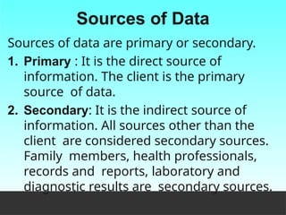 Sources of Data
Sources of data are primary or secondary.
1. Primary : It is the direct source of
information. The client is the primary
source of data.
2. Secondary: It is the indirect source of
information. All sources other than the
client are considered secondary sources.
Family members, health professionals,
records and reports, laboratory and
diagnostic results are secondary sources.
 