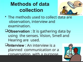 Methods of data
collection
• The methods used to collect data are
observation, interview and
examination.
Observation : It is gathering data by
using the senses. Vision, Smell and
Hearing are used.
Interview : An interview is a
planned communication or a
conversation with a purpose.
 