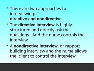 • There are two approaches to
interviewing:
directive and nondirective.
• The directive interview is highly
structured and directly ask the
questions. And the nurse controls the
interview.
• A nondirective interview, or rapport
building interview and the nurse allows
the client to control the interview.
 