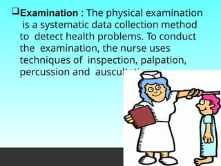 Examination : The physical examination
is a systematic data collection method
to detect health problems. To conduct
the examination, the nurse uses
techniques of inspection, palpation,
percussion and auscultation.
 