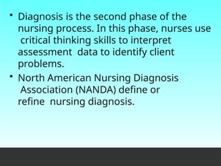 • Diagnosis is the second phase of the
nursing process. In this phase, nurses use
critical thinking skills to interpret
assessment data to identify client
problems.
• North American Nursing Diagnosis
Association (NANDA) define or
refine nursing diagnosis.
 