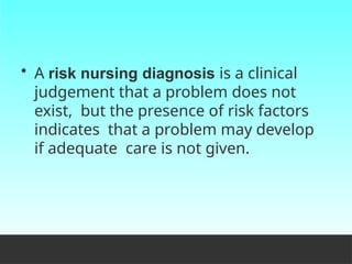 • A risk nursing diagnosis is a clinical
judgement that a problem does not
exist, but the presence of risk factors
indicates that a problem may develop
if adequate care is not given.
 