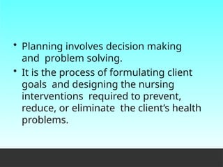 • Planning involves decision making
and problem solving.
• It is the process of formulating client
goals and designing the nursing
interventions required to prevent,
reduce, or eliminate the client’s health
problems.
 