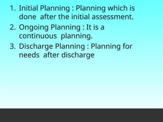 1. Initial Planning : Planning which is
done after the initial assessment.
2. Ongoing Planning : It is a
continuous planning.
3. Discharge Planning : Planning for
needs after discharge
 