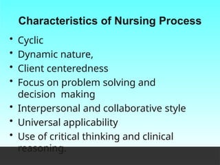 Characteristics of Nursing Process
• Cyclic
• Dynamic nature,
• Client centeredness
• Focus on problem solving and
decision making
• Interpersonal and collaborative style
• Universal applicability
• Use of critical thinking and clinical
reasoning.
 