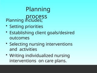 Planning
process
Planning includes;
• Setting priorities
• Establishing client goals/desired
outcomes
• Selecting nursing interventions
and activities
• Writing individualized nursing
interventions on care plans.
 