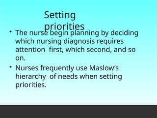Setting
priorities
• The nurse begin planning by deciding
which nursing diagnosis requires
attention first, which second, and so
on.
• Nurses frequently use Maslow’s
hierarchy of needs when setting
priorities.
 