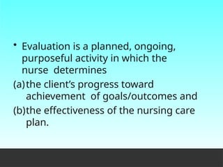 • Evaluation is a planned, ongoing,
purposeful activity in which the
nurse determines
(a)the client’s progress toward
achievement of goals/outcomes and
(b)the effectiveness of the nursing care
plan.
 