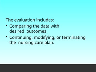 The evaluation includes;
• Comparing the data with
desired outcomes
• Continuing, modifying, or terminating
the nursing care plan.
 