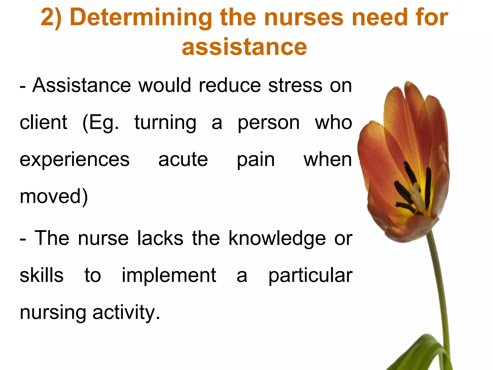 2) Determining the nurses need for
              assistance
- Assistance would reduce stress on
client (Eg. turning a person who
experiences     acute   pain   when
moved)

- The nurse lacks the knowledge or
skills to implement a particular
nursing activity.
 