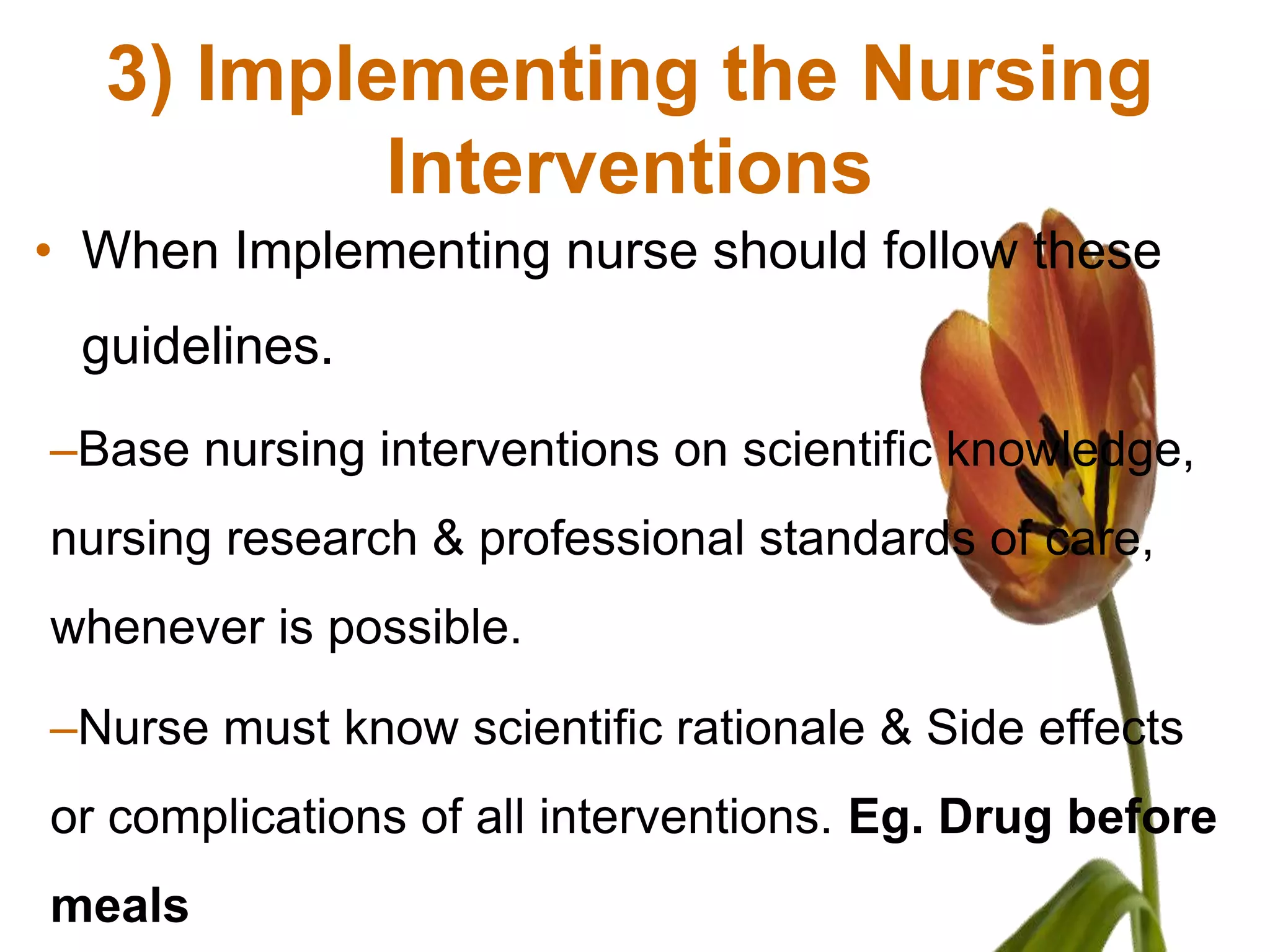3) Implementing the Nursing
          Interventions
• When Implementing nurse should follow these
 guidelines.
–Base nursing interventions on scientific knowledge,
nursing research & professional standards of care,
whenever is possible.

–Nurse must know scientific rationale & Side effects
or complications of all interventions. Eg. Drug before
meals
 