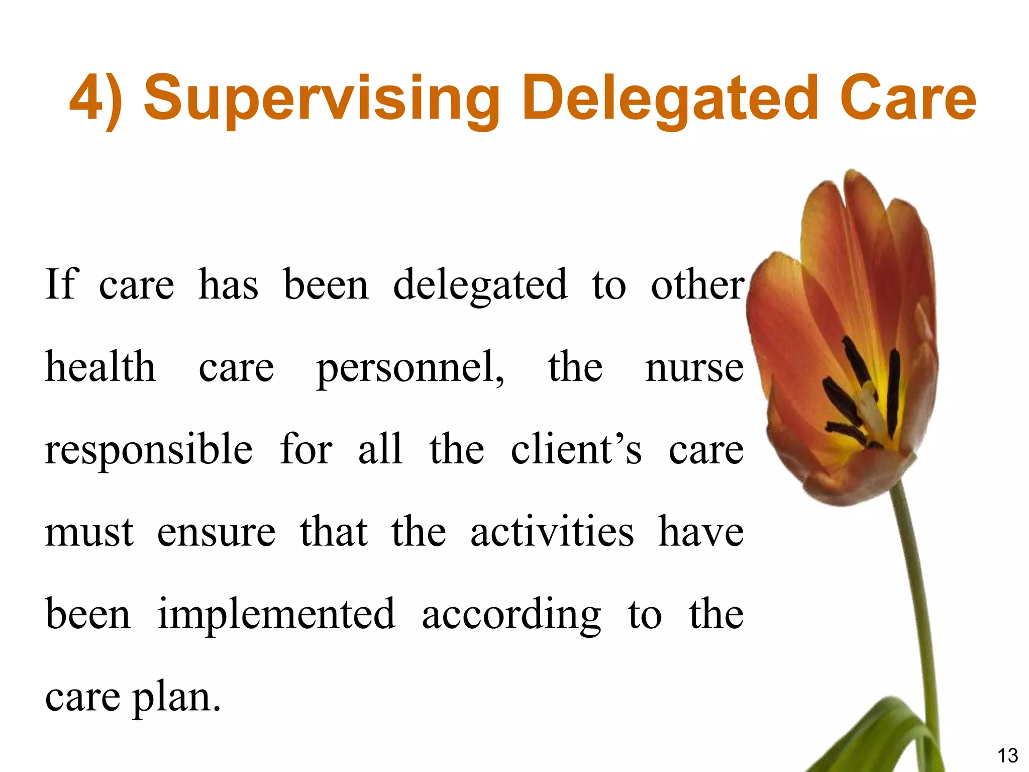 4) Supervising Delegated Care

If care has been delegated to other
health care personnel, the nurse
responsible for all the client’s care
must ensure that the activities have
been implemented according to the
care plan.
                                        13
 