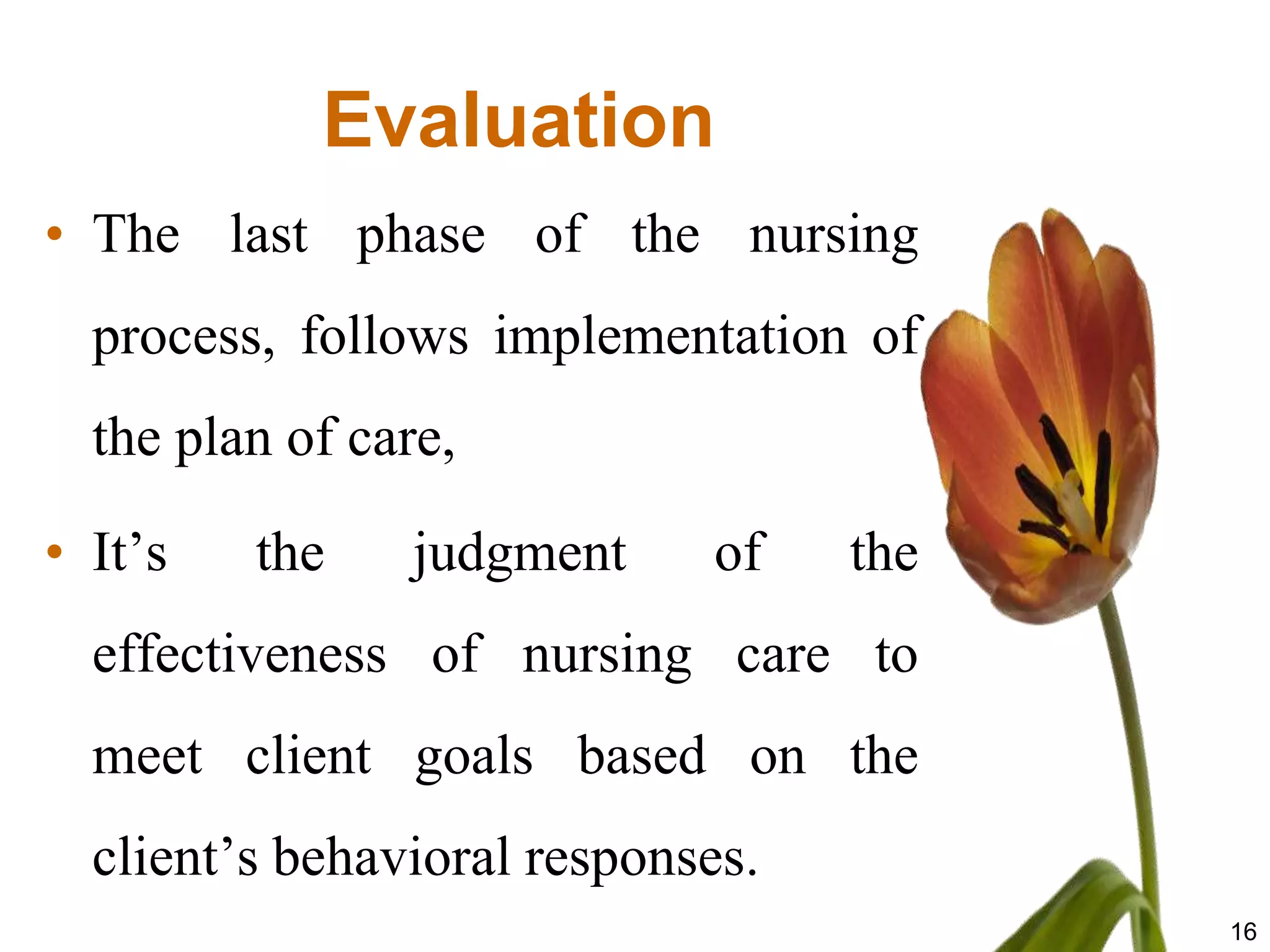 Evaluation
• The last phase of the nursing
  process, follows implementation of
  the plan of care,

• It’s   the    judgment     of    the
  effectiveness of nursing care to
  meet client goals based on the
  client’s behavioral responses.
                                         16
 