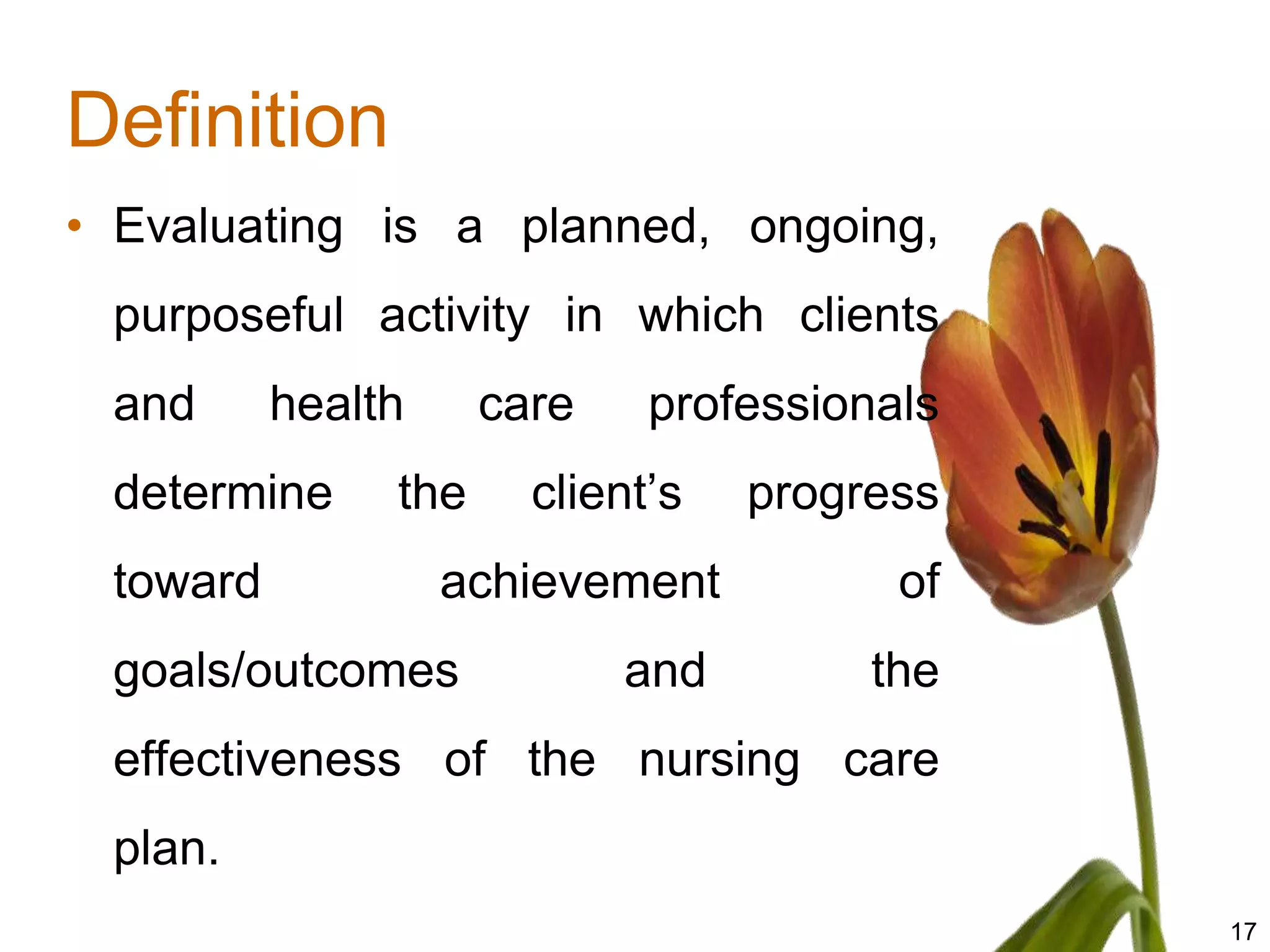 Definition
• Evaluating is a planned, ongoing,
 purposeful activity in which clients
 and      health     care    professionals
 determine     the     client’s   progress
 toward            achievement          of
 goals/outcomes             and        the
 effectiveness of the nursing care
 plan.
                                             17
 