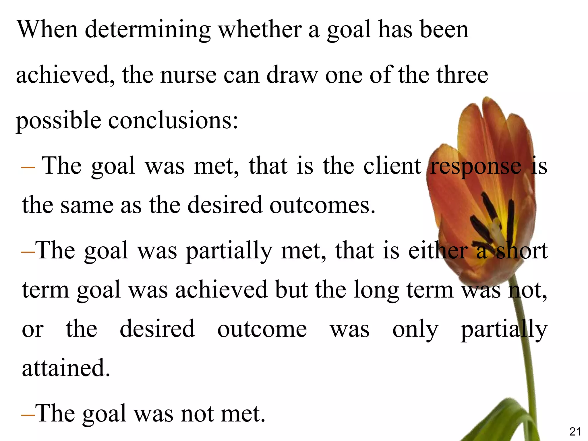 When determining whether a goal has been
achieved, the nurse can draw one of the three
possible conclusions:
– The goal was met, that is the client response is
the same as the desired outcomes.
–The goal was partially met, that is either a short
term goal was achieved but the long term was not,
or the desired outcome was only partially
attained.
–The goal was not met.
                                                      21
 