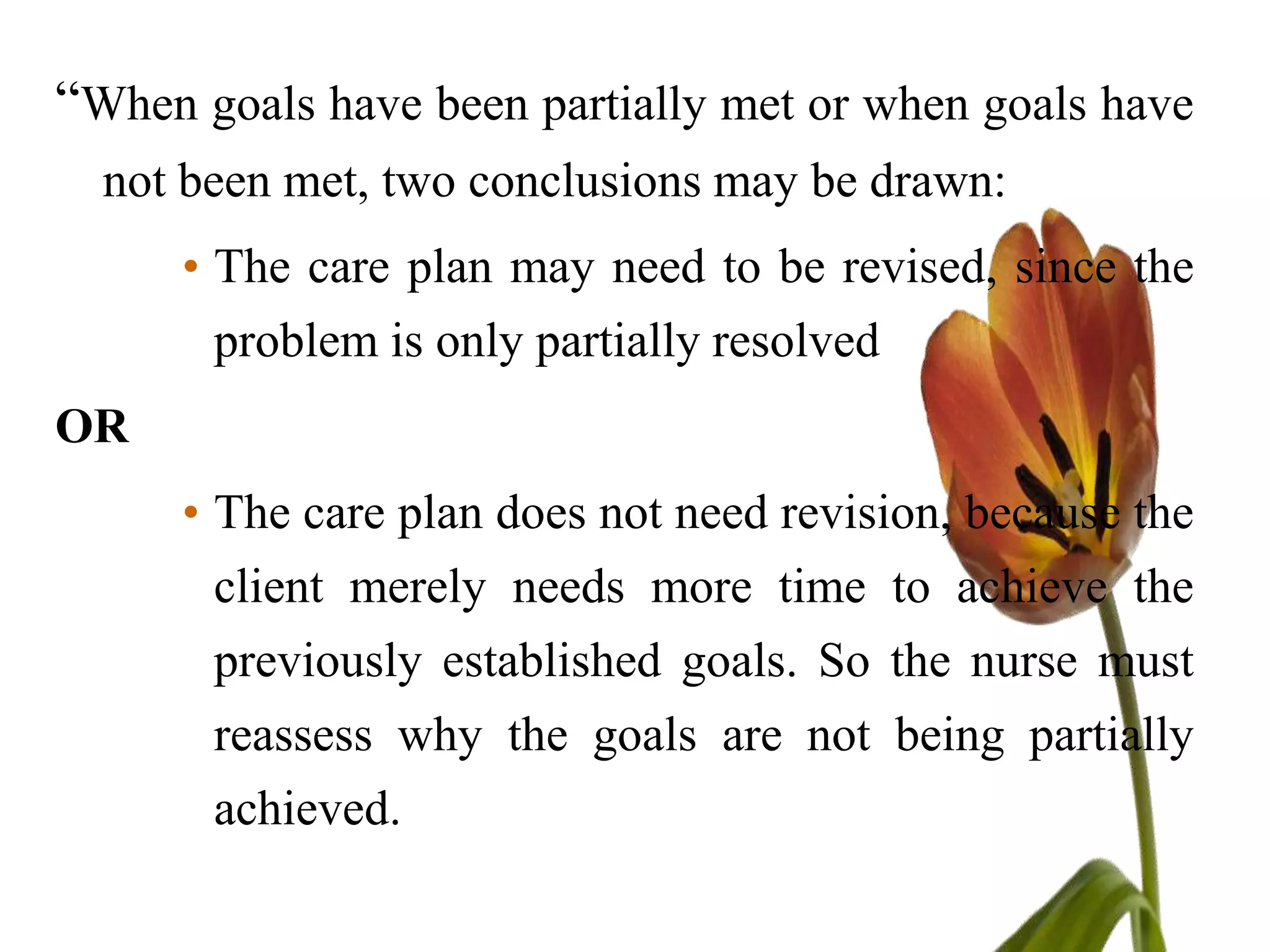 “When goals have been partially met or when goals have
  not been met, two conclusions may be drawn:
      • The care plan may need to be revised, since the
       problem is only partially resolved
OR
      • The care plan does not need revision, because the
       client merely needs more time to achieve the
       previously established goals. So the nurse must
       reassess why the goals are not being partially
       achieved.
 