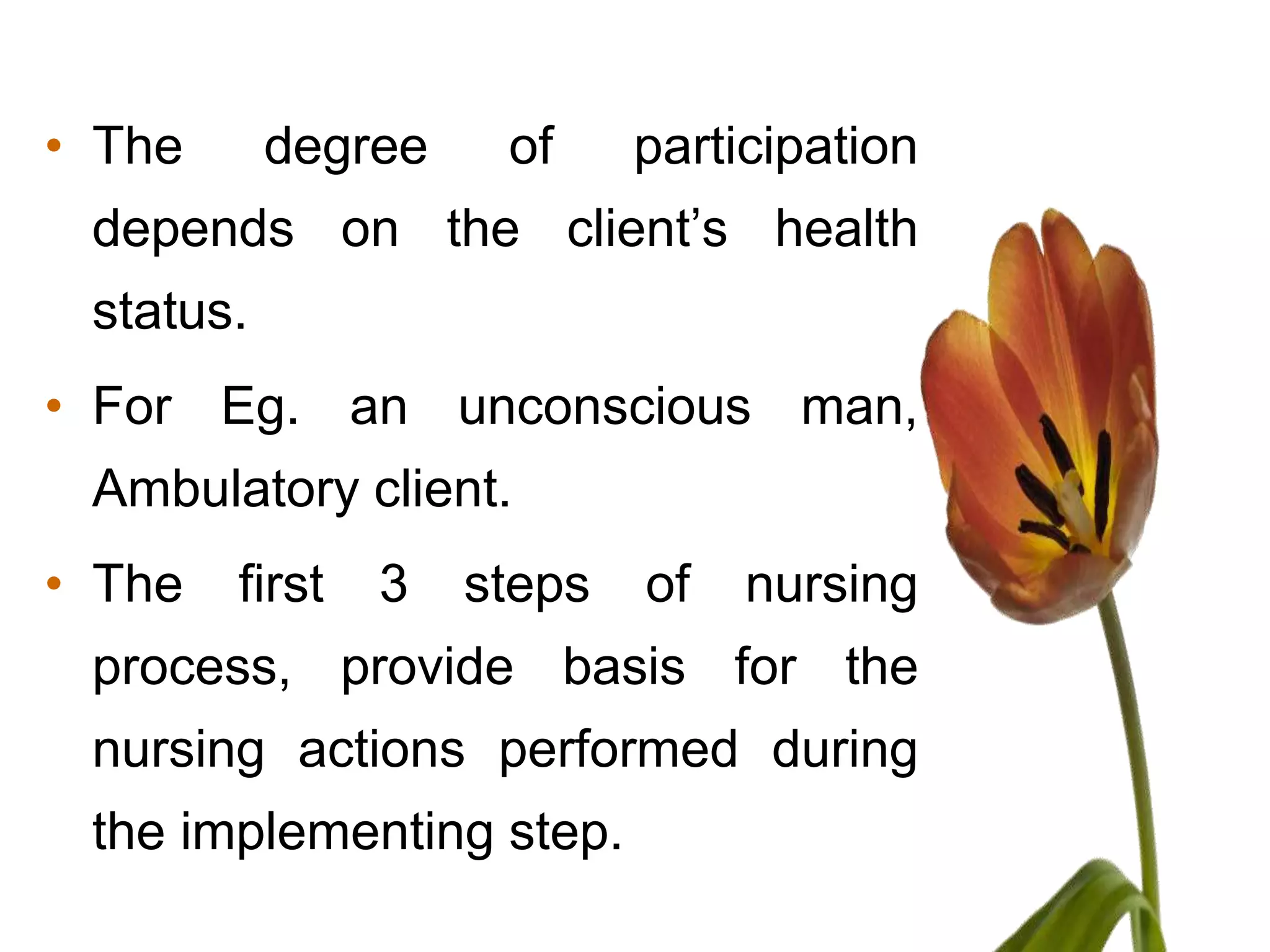 • The      degree    of     participation
 depends on the client’s health
 status.
• For Eg. an unconscious man,
 Ambulatory client.
• The   first   3   steps   of   nursing
 process, provide basis for the
 nursing actions performed during
 the implementing step.
 