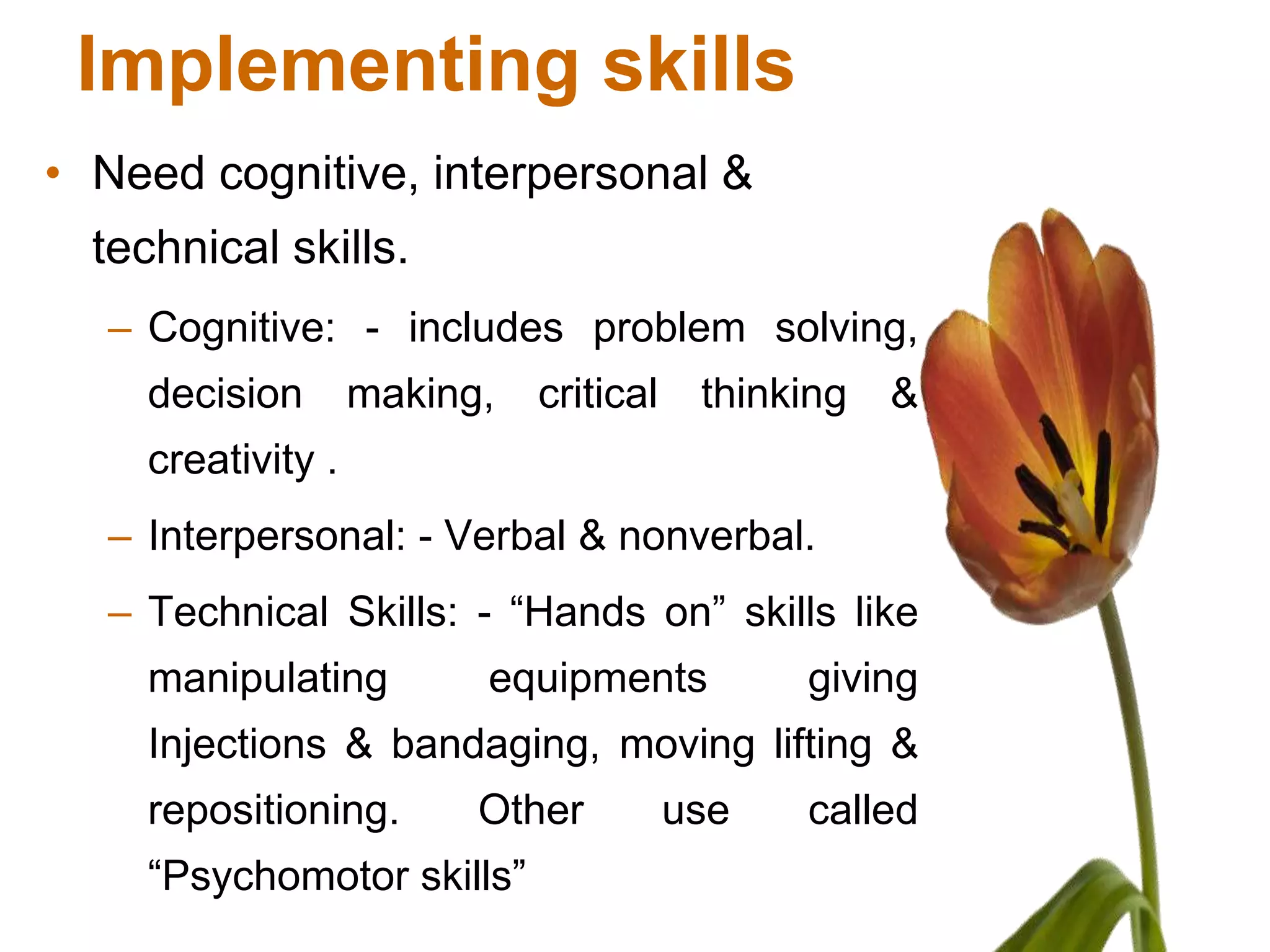 Implementing skills
• Need cognitive, interpersonal &
  technical skills.
  – Cognitive: - includes problem solving,
    decision       making,   critical    thinking   &
    creativity .
  – Interpersonal: - Verbal & nonverbal.
  – Technical Skills: - “Hands on” skills like
    manipulating         equipments           giving
    Injections & bandaging, moving lifting &
    repositioning.       Other          use   called
    “Psychomotor skills”
 