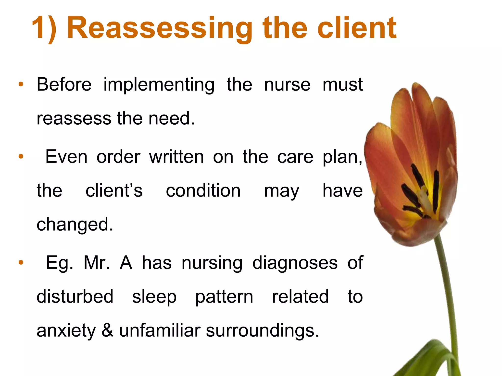 1) Reassessing the client
• Before implementing the nurse must
    reassess the need.

•    Even order written on the care plan,
    the   client’s   condition   may     have
    changed.

•    Eg. Mr. A has nursing diagnoses of
    disturbed sleep pattern related to
    anxiety & unfamiliar surroundings.
 