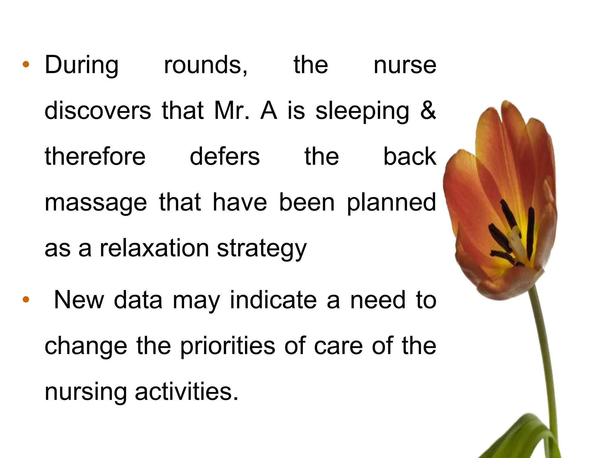 • During     rounds,    the    nurse
 discovers that Mr. A is sleeping &
 therefore     defers   the     back
 massage that have been planned
 as a relaxation strategy

• New data may indicate a need to
 change the priorities of care of the
 nursing activities.
 