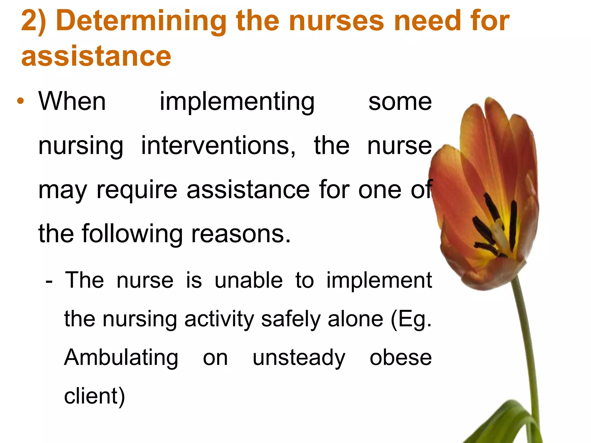 2) Determining the nurses need for
assistance
• When       implementing         some
 nursing interventions, the nurse
 may require assistance for one of
 the following reasons.
 - The nurse is unable to implement
   the nursing activity safely alone (Eg.
   Ambulating    on   unsteady    obese
   client)
 