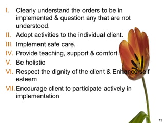 I.   Clearly understand the orders to be in
     implemented & question any that are not
     understood.
II. Adopt activities to the individual client.
III. Implement safe care.
IV. Provide teaching, support & comfort.
V. Be holistic
VI. Respect the dignity of the client & Enhance self
     esteem
VII. Encourage client to participate actively in
     implementation


                                                       12
 