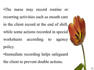 •The nurse may record routine or
recurring activities such as mouth care
in the client record at the end of shift,
while some actions recorded in special
worksheets    according     to   agency
policy.
•Immediate recording helps safeguard
the client to prevent double actions.
                                            15
 