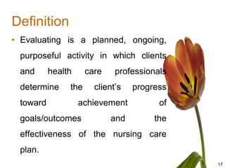 Definition
• Evaluating is a planned, ongoing,
 purposeful activity in which clients
 and      health     care    professionals
 determine     the     client’s   progress
 toward            achievement          of
 goals/outcomes             and        the
 effectiveness of the nursing care
 plan.
                                             17
 
