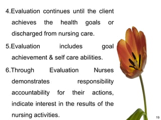 4.Evaluation continues until the client
  achieves     the      health      goals     or
  discharged from nursing care.

5.Evaluation         includes               goal
  achievement & self care abilities.

6.Through       Evaluation            Nurses
  demonstrates                responsibility
  accountability     for    their     actions,
  indicate interest in the results of the
  nursing activities.                              19
 