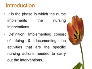 Introduction
• It is the phase in which the nurse
  implements        the     nursing
  interventions.
• Definition: Implementing consist
  of   doing   &   documenting   the
  activities that are the specific
  nursing actions needed to carry
  out the interventions.
 