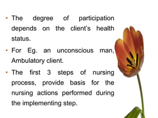 • The      degree    of     participation
 depends on the client’s health
 status.
• For Eg. an unconscious man,
 Ambulatory client.
• The   first   3   steps   of   nursing
 process, provide basis for the
 nursing actions performed during
 the implementing step.
 