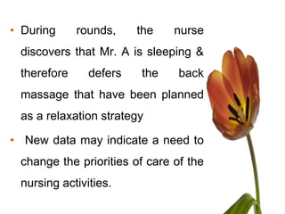 • During     rounds,    the    nurse
 discovers that Mr. A is sleeping &
 therefore     defers   the     back
 massage that have been planned
 as a relaxation strategy

• New data may indicate a need to
 change the priorities of care of the
 nursing activities.
 