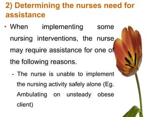 2) Determining the nurses need for
assistance
• When       implementing         some
 nursing interventions, the nurse
 may require assistance for one of
 the following reasons.
 - The nurse is unable to implement
   the nursing activity safely alone (Eg.
   Ambulating    on   unsteady    obese
   client)
 