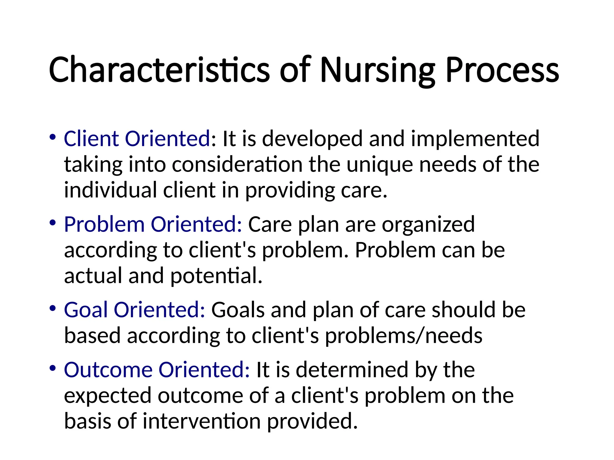 Characteristics of Nursing Process
• Client Oriented: It is developed and implemented
taking into consideration the unique needs of the
individual client in providing care.
• Problem Oriented: Care plan are organized
according to client's problem. Problem can be
actual and potential.
• Goal Oriented: Goals and plan of care should be
based according to client's problems/needs
• Outcome Oriented: It is determined by the
expected outcome of a client's problem on the
basis of intervention provided.
 
