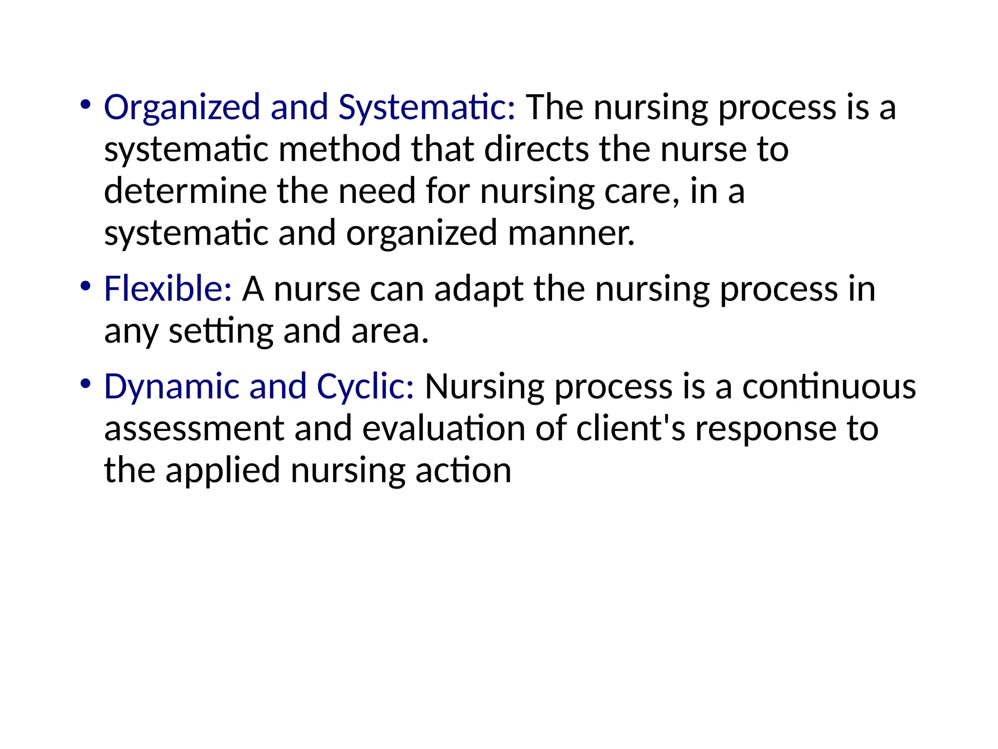 • Organized and Systematic: The nursing process is a
systematic method that directs the nurse to
determine the need for nursing care, in a
systematic and organized manner.
• Flexible: A nurse can adapt the nursing process in
any setting and area.
• Dynamic and Cyclic: Nursing process is a continuous
assessment and evaluation of client's response to
the applied nursing action
 