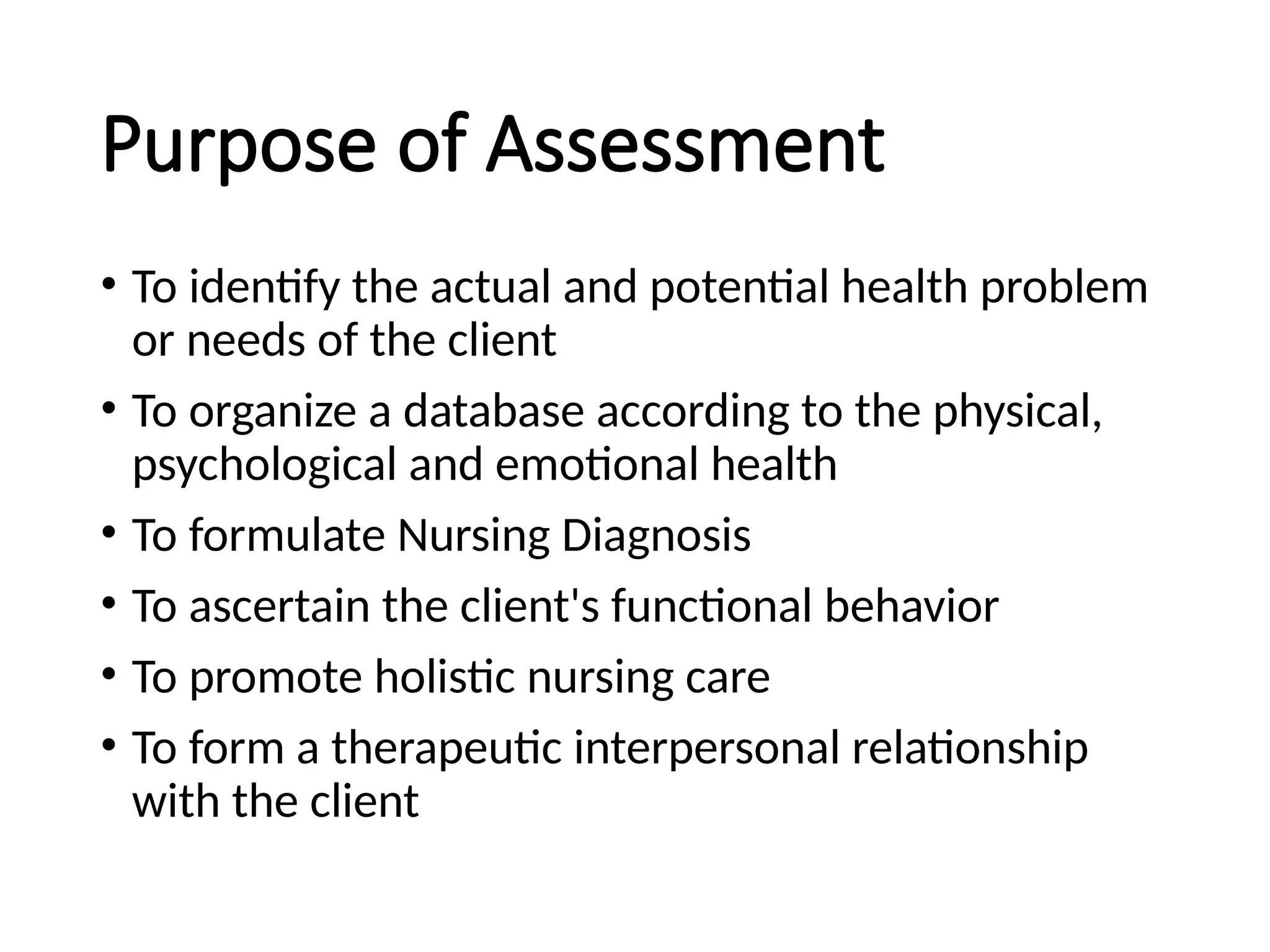 Purpose of Assessment
• To identify the actual and potential health problem
or needs of the client
• To organize a database according to the physical,
psychological and emotional health
• To formulate Nursing Diagnosis
• To ascertain the client's functional behavior
• To promote holistic nursing care
• To form a therapeutic interpersonal relationship
with the client
 