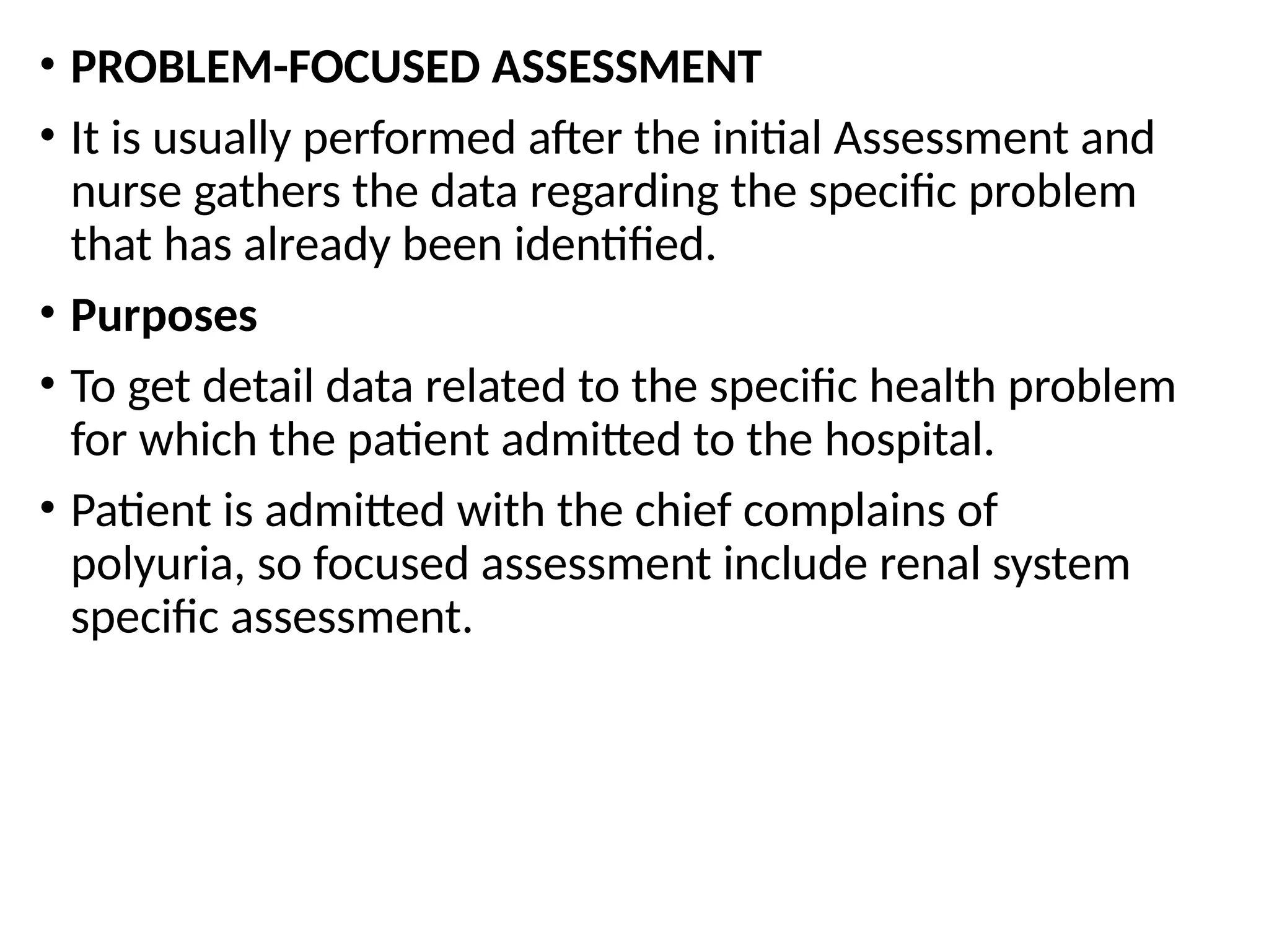 • PROBLEM-FOCUSED ASSESSMENT
• It is usually performed after the initial Assessment and
nurse gathers the data regarding the specific problem
that has already been identified.
• Purposes
• To get detail data related to the specific health problem
for which the patient admitted to the hospital.
• Patient is admitted with the chief complains of
polyuria, so focused assessment include renal system
specific assessment.
 