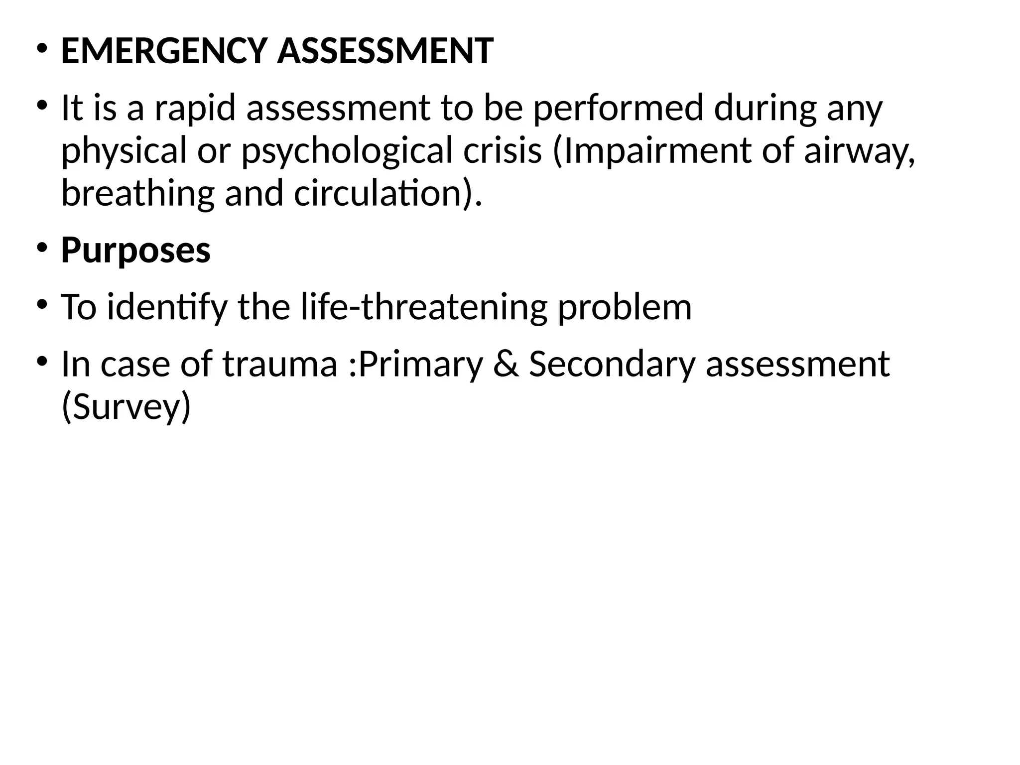 • EMERGENCY ASSESSMENT
• It is a rapid assessment to be performed during any
physical or psychological crisis (Impairment of airway,
breathing and circulation).
• Purposes
• To identify the life-threatening problem
• In case of trauma :Primary & Secondary assessment
(Survey)
 