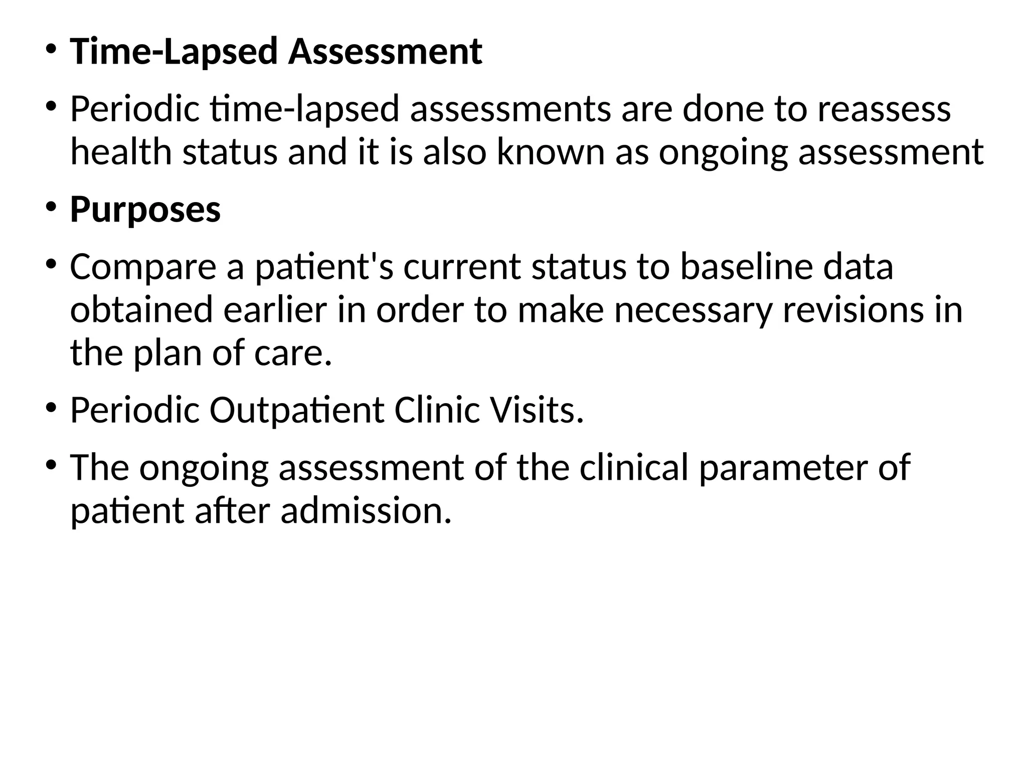 • Time-Lapsed Assessment
• Periodic time-lapsed assessments are done to reassess
health status and it is also known as ongoing assessment
• Purposes
• Compare a patient's current status to baseline data
obtained earlier in order to make necessary revisions in
the plan of care.
• Periodic Outpatient Clinic Visits.
• The ongoing assessment of the clinical parameter of
patient after admission.
 